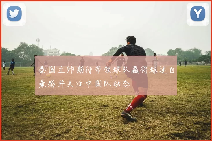 泰国主帅期待带领球队赢得球迷自豪感并关注中国队动态
