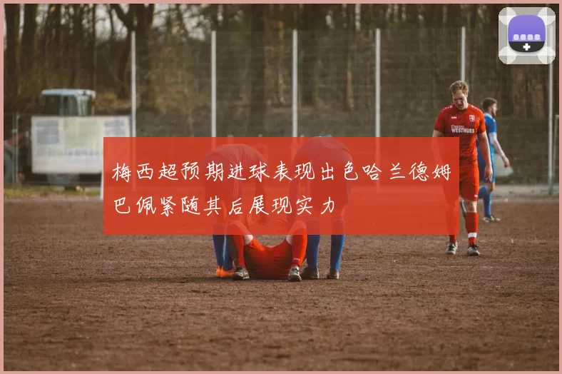 梅西超预期进球表现出色哈兰德姆巴佩紧随其后展现实力