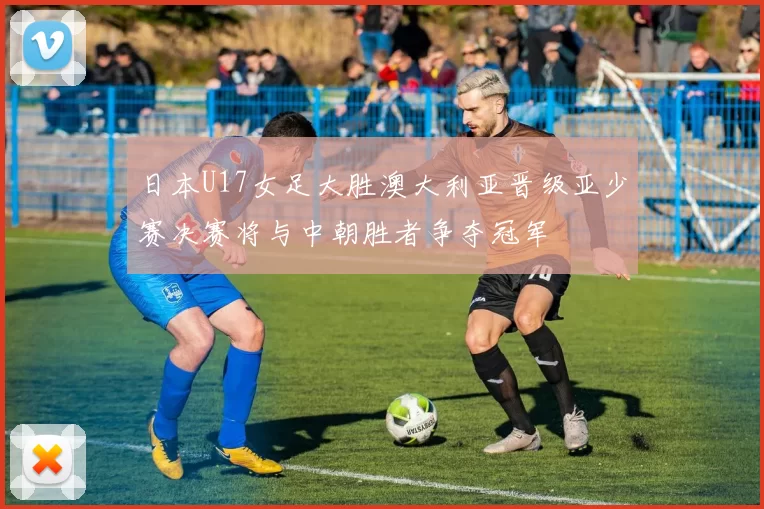 日本U17女足大胜澳大利亚晋级亚少赛决赛将与中朝胜者争夺冠军