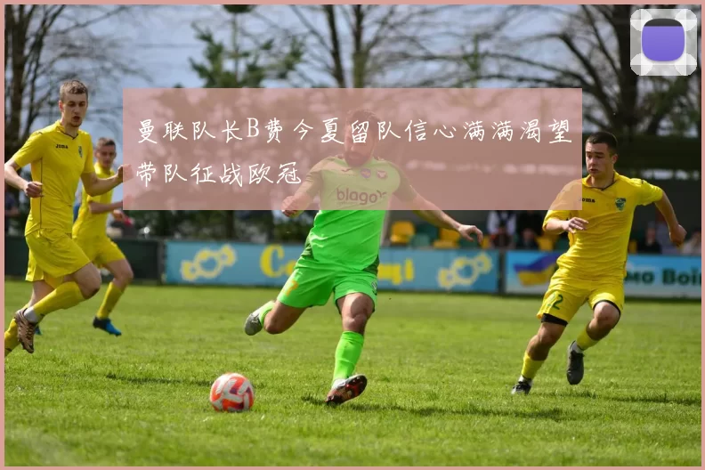 曼联队长B费今夏留队信心满满渴望带队征战欧冠