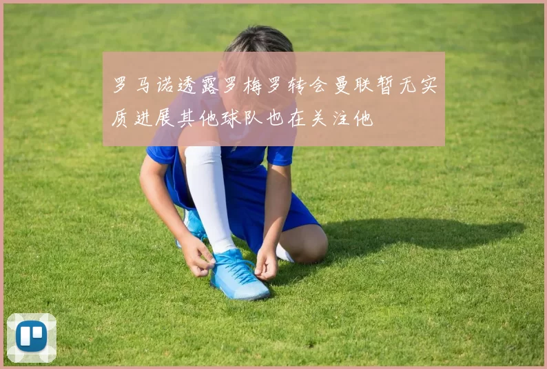 罗马诺透露罗梅罗转会曼联暂无实质进展其他球队也在关注他