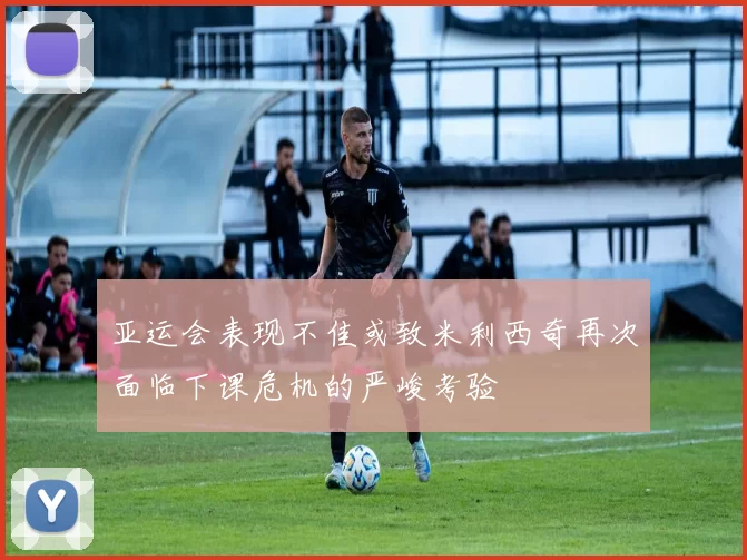 亚运会表现不佳或致米利西奇再次面临下课危机的严峻考验