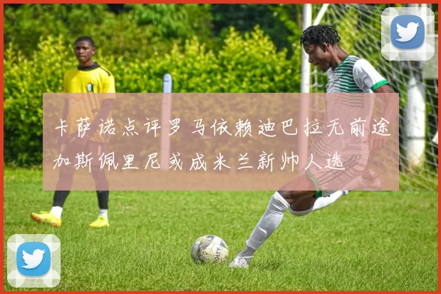 卡萨诺点评罗马依赖迪巴拉无前途加斯佩里尼或成米兰新帅人选
