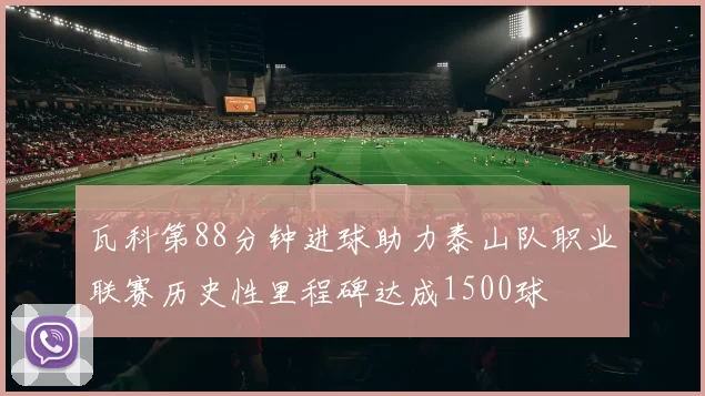 瓦科第88分钟进球助力泰山队职业联赛历史性里程碑达成1500球