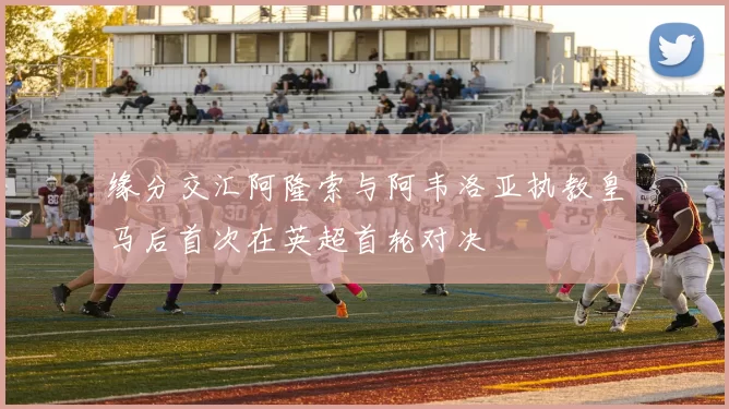 缘分交汇阿隆索与阿韦洛亚执教皇马后首次在英超首轮对决