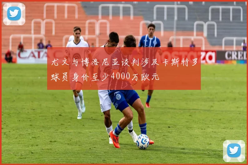 尤文与博洛尼亚谈判涉及卡斯特罗球员身价至少4000万欧元
