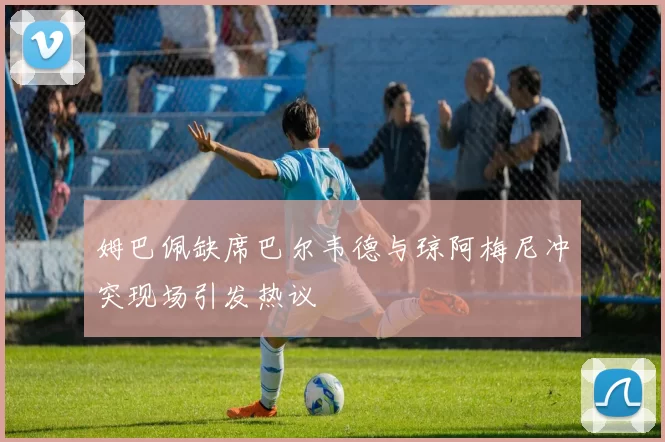 姆巴佩缺席巴尔韦德与琼阿梅尼冲突现场引发热议