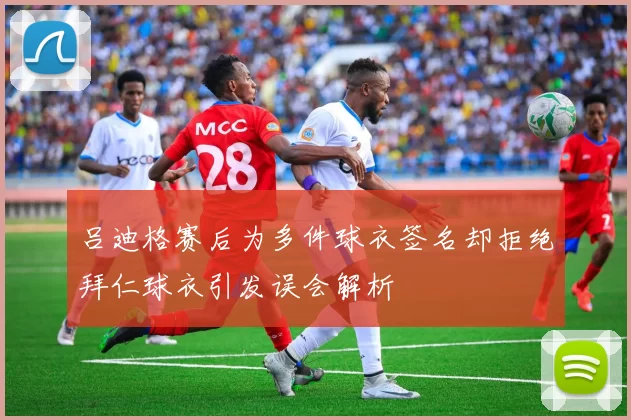 吕迪格赛后为多件球衣签名却拒绝拜仁球衣引发误会解析