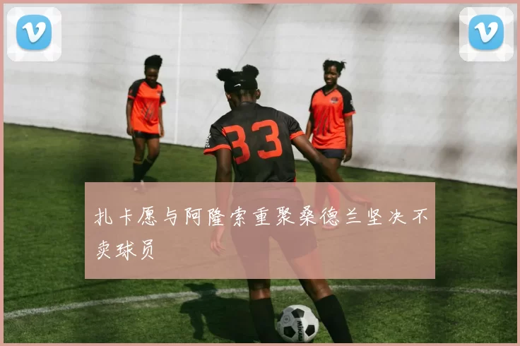 扎卡愿与阿隆索重聚桑德兰坚决不卖球员