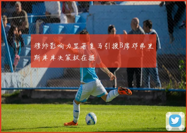 穆帅影响力显著皇马引援B席邓弗里斯库库决策权在握
