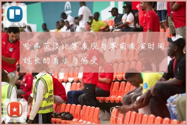 哈弗茨谈比赛表现与赛前表演时间过长的看法与感受