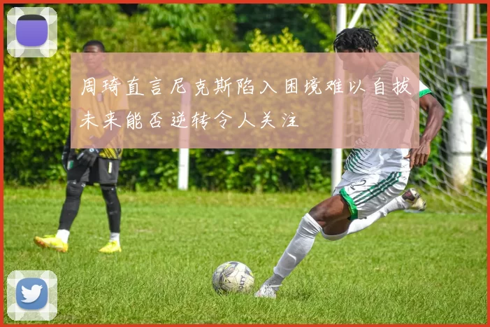 周琦直言尼克斯陷入困境难以自拔未来能否逆转令人关注