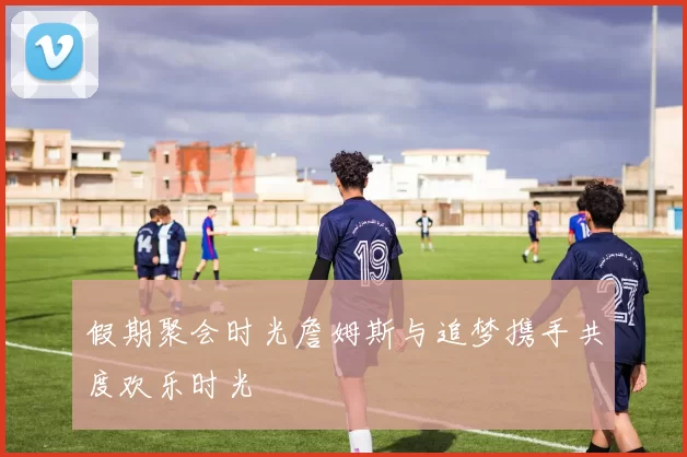 假期聚会时光詹姆斯与追梦携手共度欢乐时光