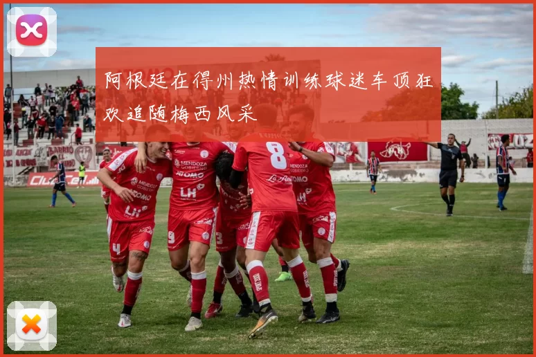 阿根廷在得州热情训练球迷车顶狂欢追随梅西风采