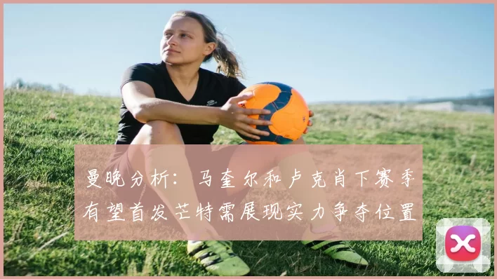 曼晚分析：马奎尔和卢克肖下赛季有望首发芒特需展现实力争夺位置