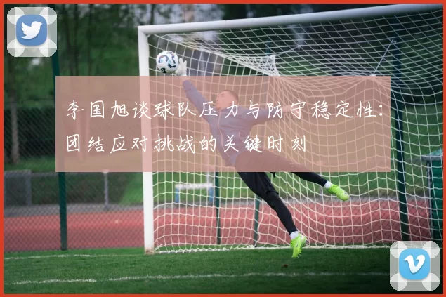 李国旭谈球队压力与防守稳定性：团结应对挑战的关键时刻
