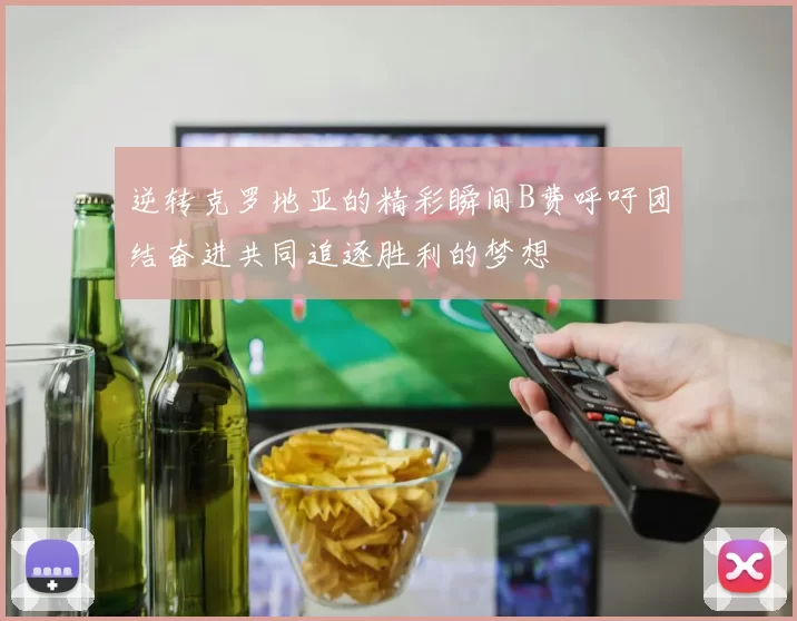 逆转克罗地亚的精彩瞬间B费呼吁团结奋进共同追逐胜利的梦想