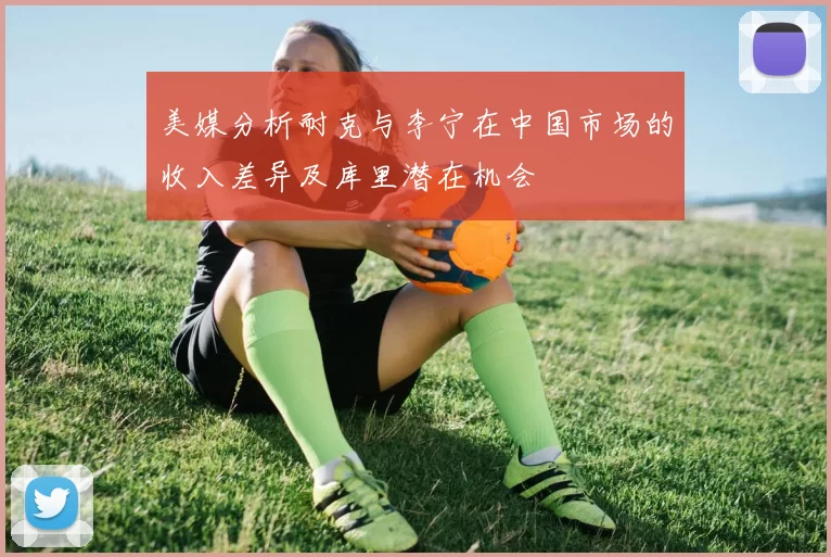 美媒分析耐克与李宁在中国市场的收入差异及库里潜在机会