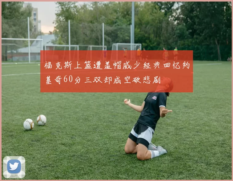 福克斯上篮遭盖帽威少经典回忆约基奇60分三双却成空砍悲剧