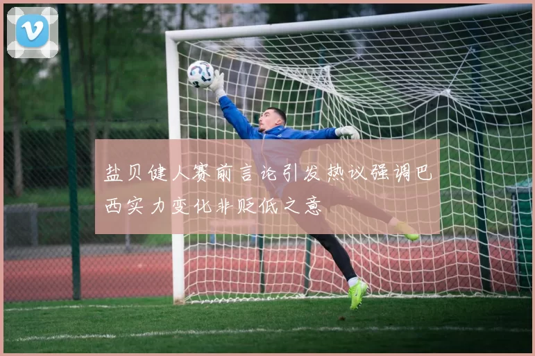 盐贝健人赛前言论引发热议强调巴西实力变化非贬低之意