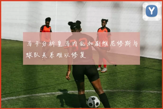 马卡分析皇马内乱加剧维尼修斯与球队关系难以修复