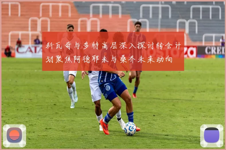 科瓦奇与多特高层深入探讨转会计划聚焦阿德耶米与桑乔未来动向