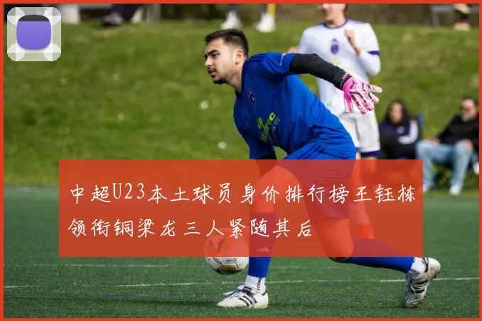 中超U23本土球员身价排行榜王钰栋领衔铜梁龙三人紧随其后