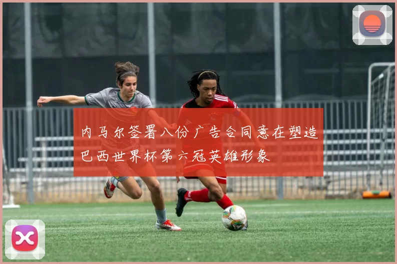内马尔签署八份广告合同意在塑造巴西世界杯第六冠英雄形象