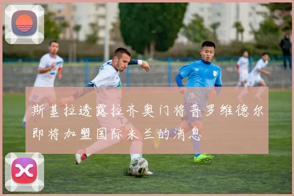 斯基拉透露拉齐奥门将普罗维德尔即将加盟国际米兰的消息